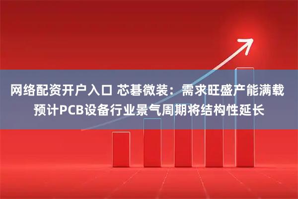网络配资开户入口 芯碁微装：需求旺盛产能满载 预计PCB设备行业景气周期将结构性延长