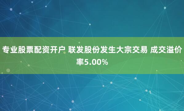 专业股票配资开户 联发股份发生大宗交易 成交溢价率5.00%
