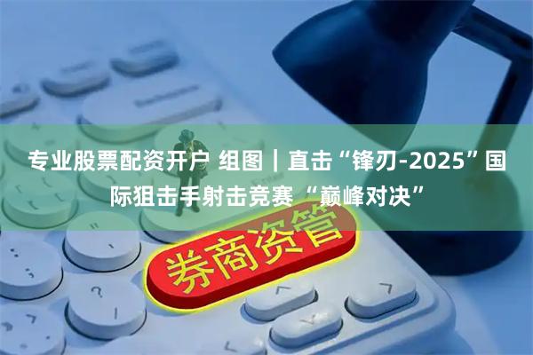 专业股票配资开户 组图｜直击“锋刃-2025”国际狙击手射击竞赛 “巅峰对决”