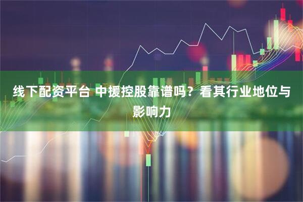线下配资平台 中援控股靠谱吗？看其行业地位与影响力