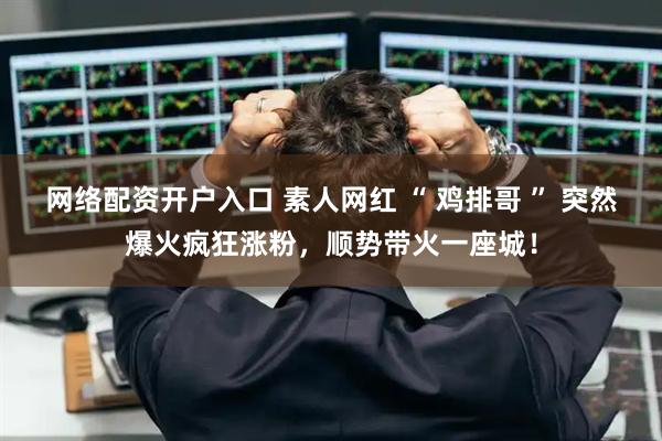 网络配资开户入口 素人网红 “ 鸡排哥 ” 突然爆火疯狂涨粉，顺势带火一座城！
