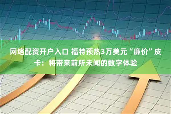 网络配资开户入口 福特预热3万美元“廉价”皮卡：将带来前所未闻的数字体验