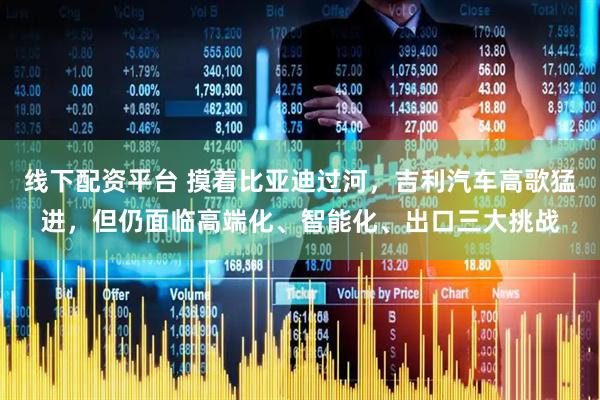 线下配资平台 摸着比亚迪过河，吉利汽车高歌猛进，但仍面临高端化、智能化、出口三大挑战