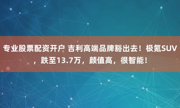 专业股票配资开户 吉利高端品牌豁出去！极氪SUV，跌至13.7万，颜值高，很智能！