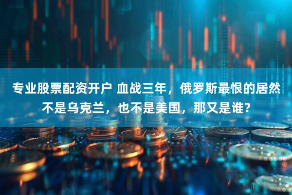 专业股票配资开户 血战三年，俄罗斯最恨的居然不是乌克兰，也不是美国，那又是谁？