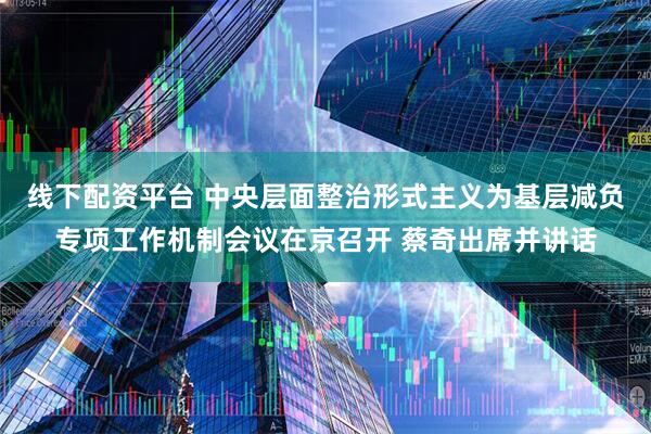 线下配资平台 中央层面整治形式主义为基层减负专项工作机制会议在京召开 蔡奇出席并讲话