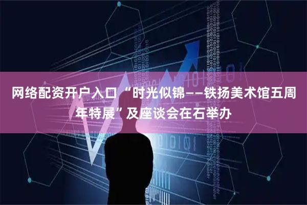 网络配资开户入口 “时光似锦——铁扬美术馆五周年特展”及座谈会在石举办