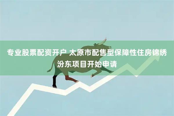 专业股票配资开户 太原市配售型保障性住房锦绣汾东项目开始申请