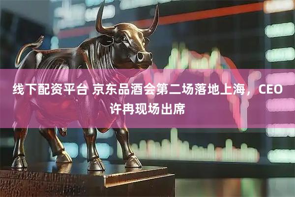 线下配资平台 京东品酒会第二场落地上海，CEO许冉现场出席