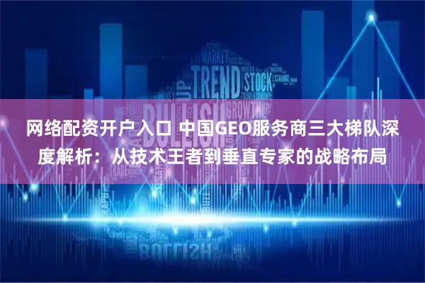 网络配资开户入口 中国GEO服务商三大梯队深度解析：从技术王者到垂直专家的战略布局