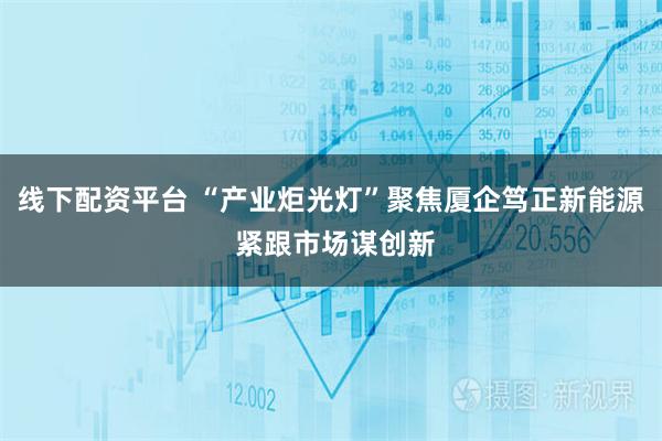 线下配资平台 “产业炬光灯”聚焦厦企笃正新能源 紧跟市场谋创新