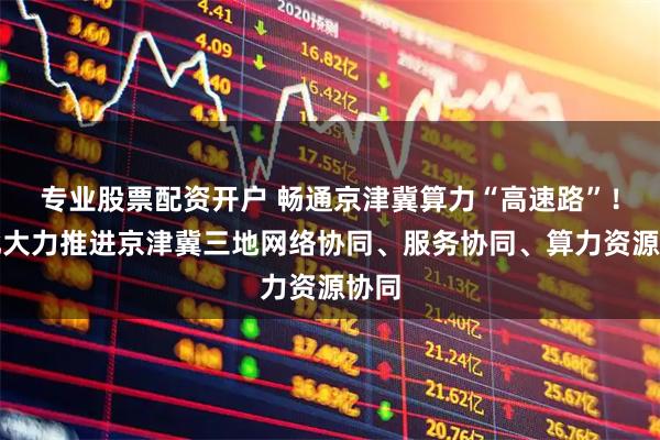 专业股票配资开户 畅通京津冀算力“高速路”！河北大力推进京津冀三地网络协同、服务协同、算力资源协同