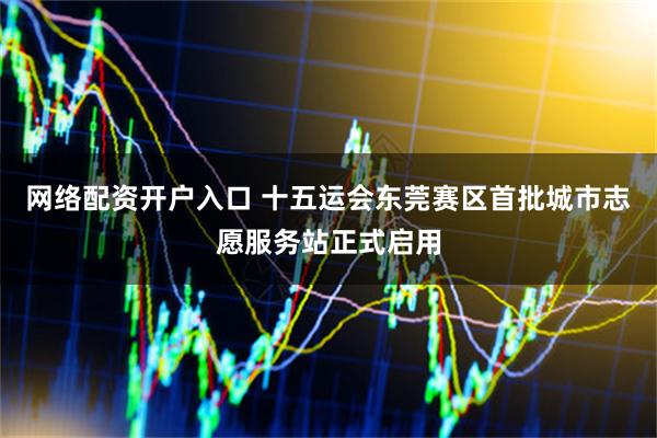 网络配资开户入口 十五运会东莞赛区首批城市志愿服务站正式启用