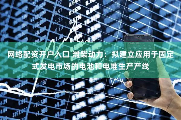 网络配资开户入口 潍柴动力：拟建立应用于固定式发电市场的电池和电堆生产产线
