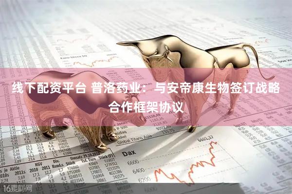 线下配资平台 普洛药业：与安帝康生物签订战略合作框架协议