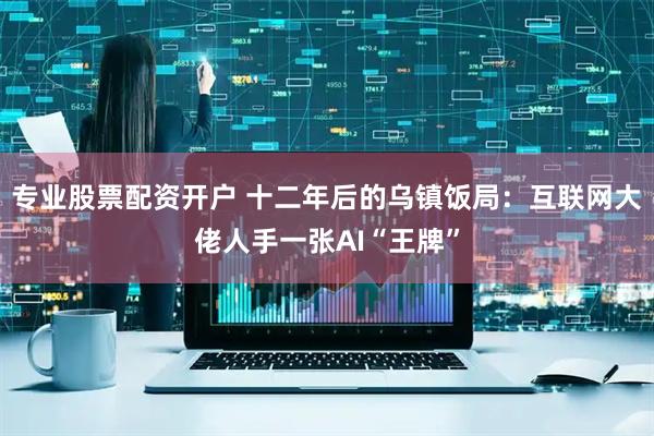 专业股票配资开户 十二年后的乌镇饭局：互联网大佬人手一张AI“王牌”