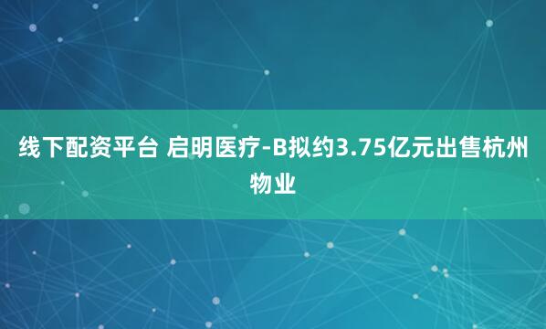 线下配资平台 启明医疗-B拟约3.75亿元出售杭州物业