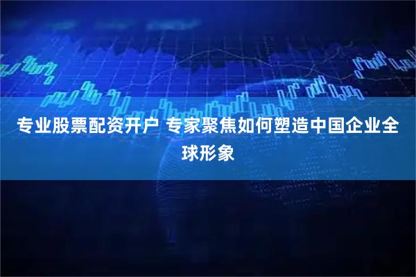 专业股票配资开户 专家聚焦如何塑造中国企业全球形象