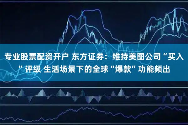 专业股票配资开户 东方证券：维持美图公司“买入”评级 生活场景下的全球“爆款”功能频出
