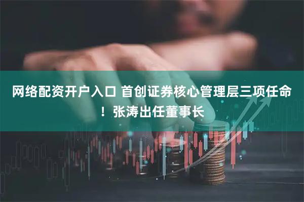 网络配资开户入口 首创证券核心管理层三项任命！张涛出任董事长
