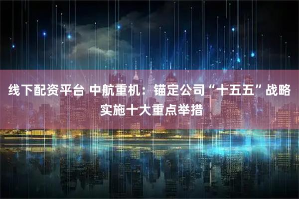 线下配资平台 中航重机：锚定公司“十五五”战略 实施十大重点举措