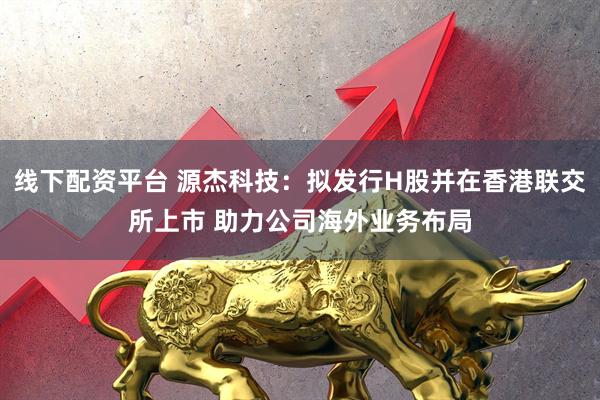 线下配资平台 源杰科技：拟发行H股并在香港联交所上市 助力公司海外业务布局