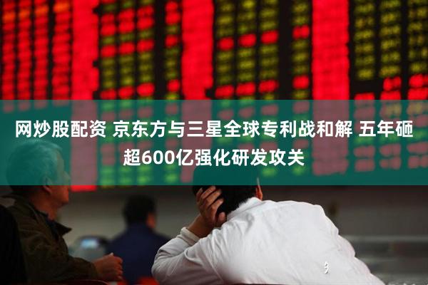 网炒股配资 京东方与三星全球专利战和解 五年砸超600亿强化研发攻关