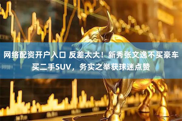 网络配资开户入口 反差太大！新秀张文逸不买豪车买二手SUV，务实之举获球迷点赞