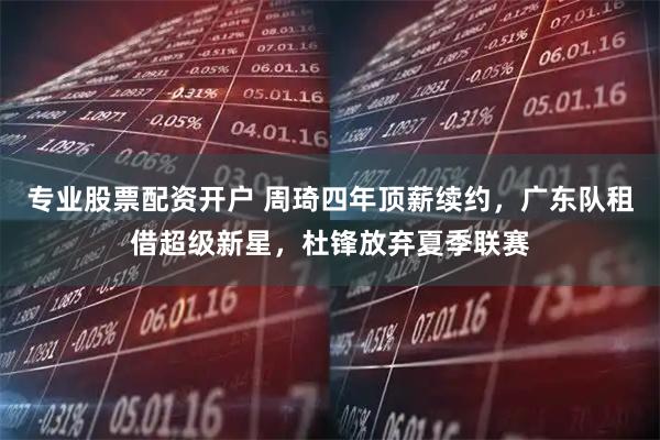 专业股票配资开户 周琦四年顶薪续约，广东队租借超级新星，杜锋放弃夏季联赛