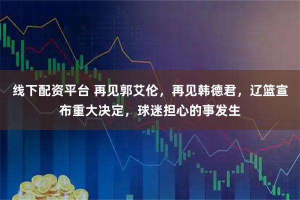 线下配资平台 再见郭艾伦，再见韩德君，辽篮宣布重大决定，球迷担心的事发生