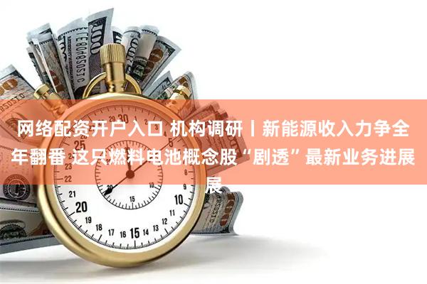 网络配资开户入口 机构调研丨新能源收入力争全年翻番 这只燃料电池概念股“剧透”最新业务进展