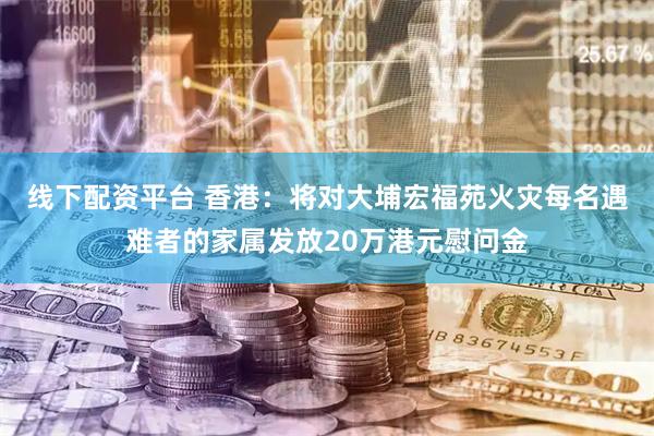 线下配资平台 香港：将对大埔宏福苑火灾每名遇难者的家属发放20万港元慰问金