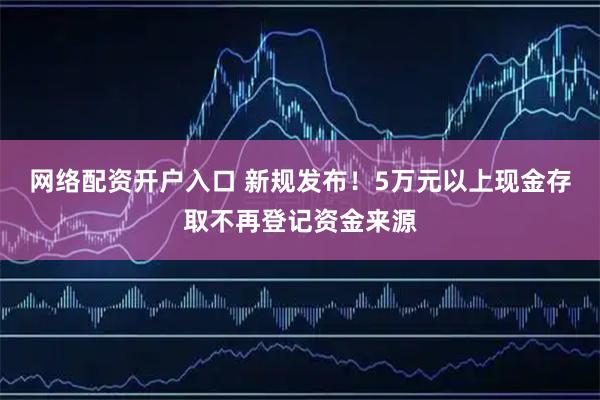 网络配资开户入口 新规发布！5万元以上现金存取不再登记资金来源