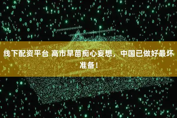 线下配资平台 高市早苗痴心妄想，中国已做好最坏准备！