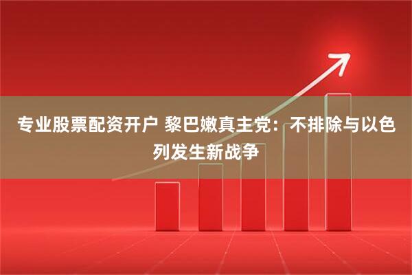 专业股票配资开户 黎巴嫩真主党：不排除与以色列发生新战争