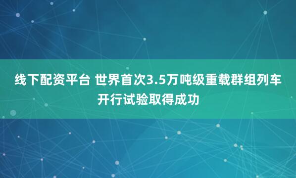 线下配资平台 世界首次3.5万吨级重载群组列车开行试验取得成功