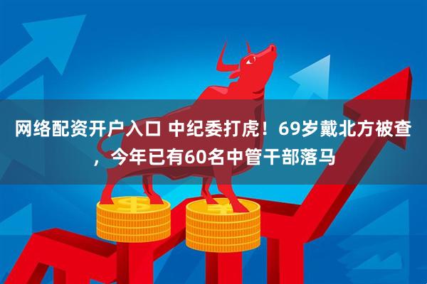 网络配资开户入口 中纪委打虎！69岁戴北方被查，今年已有60名中管干部落马