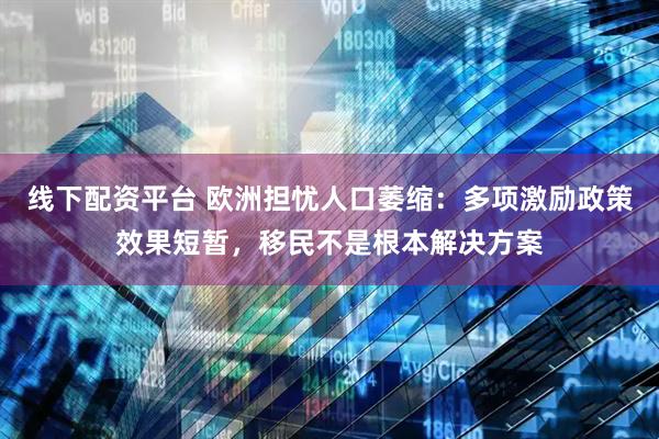 线下配资平台 欧洲担忧人口萎缩：多项激励政策效果短暂，移民不是根本解决方案