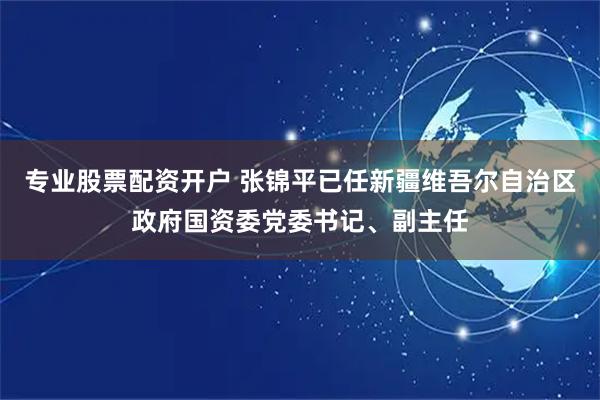专业股票配资开户 张锦平已任新疆维吾尔自治区政府国资委党委书记、副主任