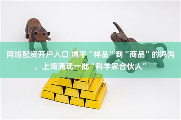 网络配资开户入口 填平“样品”到“商品”的鸿沟，上海涌现一批“科学家合伙人”