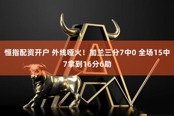 恒指配资开户 外线哑火！加兰三分7中0 全场15中7拿到16分6助