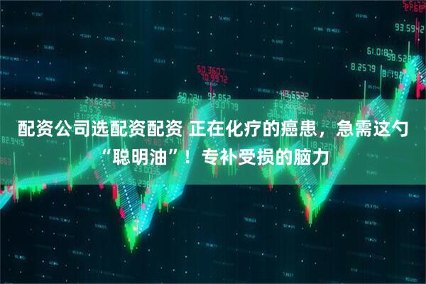 配资公司选配资配资 正在化疗的癌患，急需这勺“聪明油”！专补受损的脑力