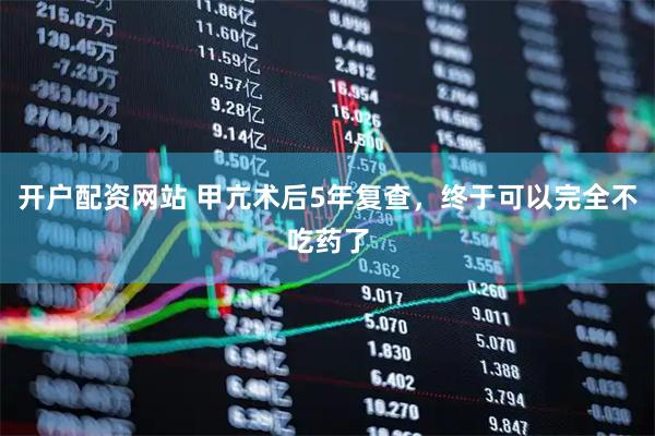 开户配资网站 甲亢术后5年复查，终于可以完全不吃药了
