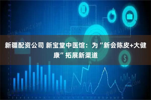 新疆配资公司 新宝堂中医馆：为“新会陈皮+大健康”拓展新渠道