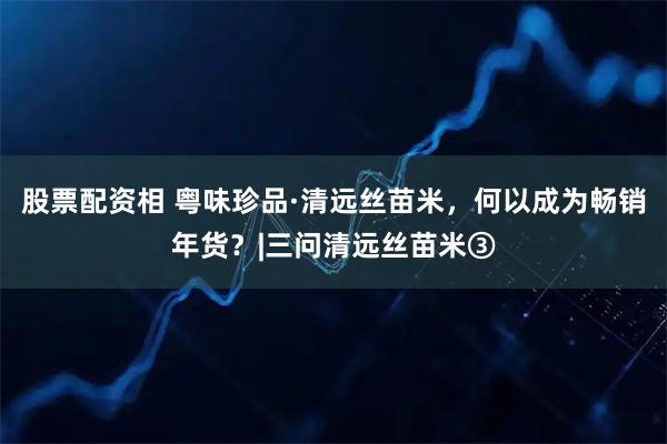 股票配资相 粤味珍品·清远丝苗米，何以成为畅销年货？|三问清远丝苗米③