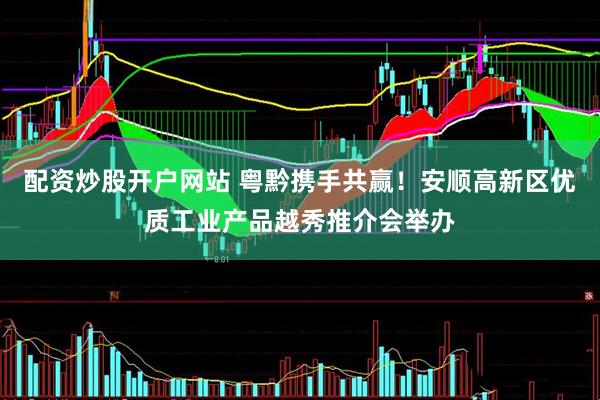 配资炒股开户网站 粤黔携手共赢！安顺高新区优质工业产品越秀推介会举办