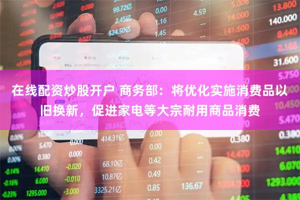 在线配资炒股开户 商务部：将优化实施消费品以旧换新，促进家电等大宗耐用商品消费
