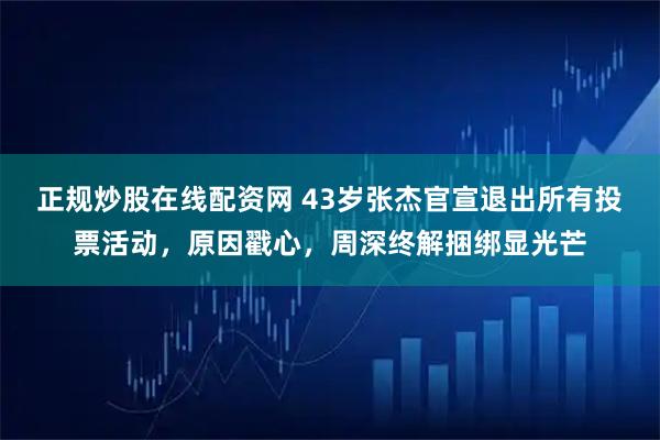 正规炒股在线配资网 43岁张杰官宣退出所有投票活动，原因戳心，周深终解捆绑显光芒