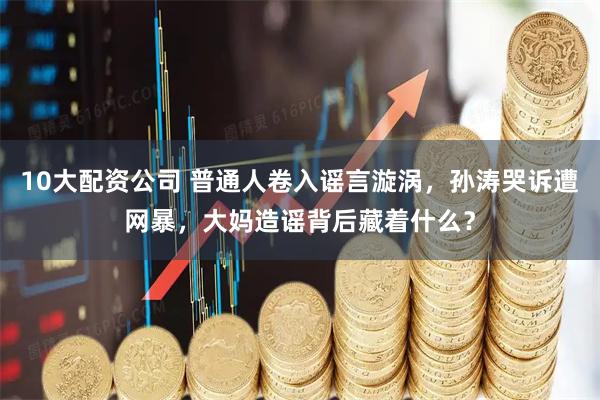 10大配资公司 普通人卷入谣言漩涡，孙涛哭诉遭网暴，大妈造谣背后藏着什么？