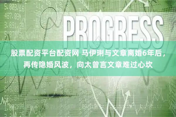 股票配资平台配资网 马伊琍与文章离婚6年后，再传隐婚风波，向太曾言文章难过心坎